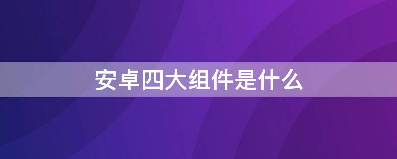 安卓四大组件是什么 安卓四大组件是什么意思