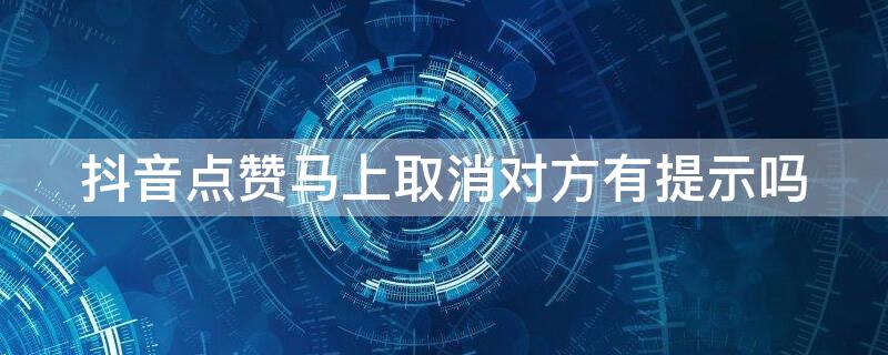 抖音点赞马上取消对方有提示吗（抖音点赞又取消对方有提示吗）