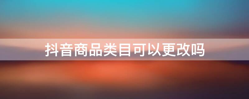 抖音商品品类更改 抖音商品类目可以更改吗