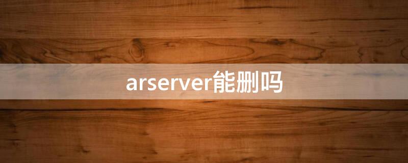 arserver能删吗（arserver软件可以删除吗）