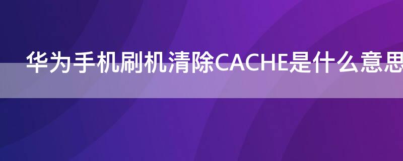 华为手机刷机清除CACHE是什么意思 华为手机清除cache分区是啥功能