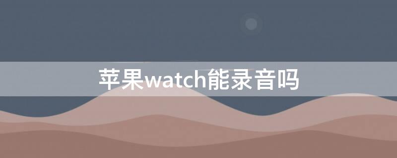 iPhonewatch能录音吗 苹果iwatch可以录音吗