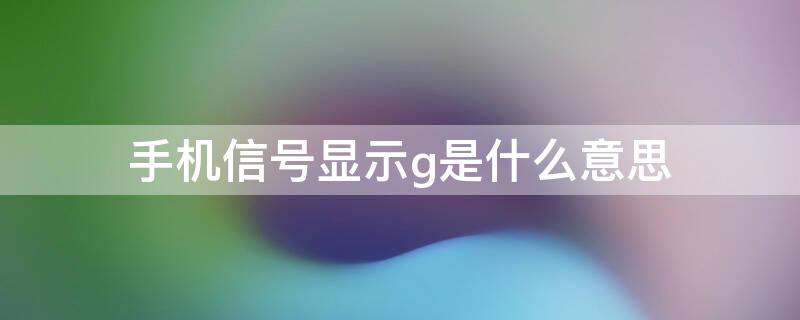 手机信号显示g是什么意思 手机信号显示是g是咋回事