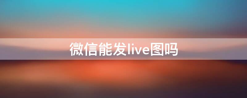 微信能发live图吗 微信不能发live图吗