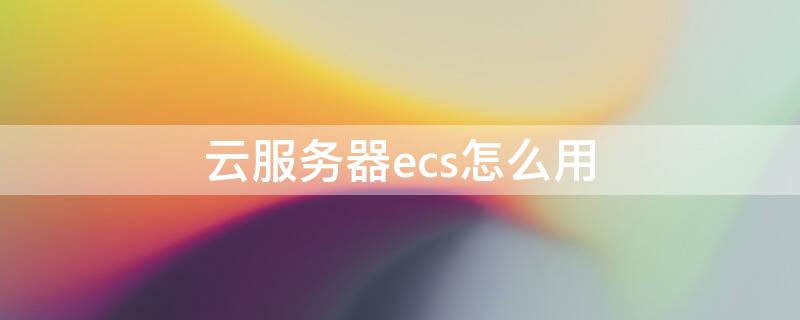 云服务器ecs怎么用 云服务器ecs