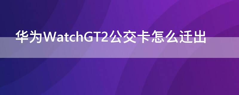 华为WatchGT2公交卡怎么迁出（华为手表gt2如何添加公交卡）