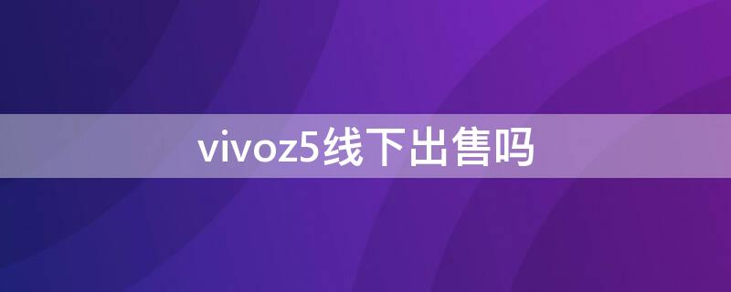 vivoz5线下出售吗 vivoz5x在实体店卖多少钱