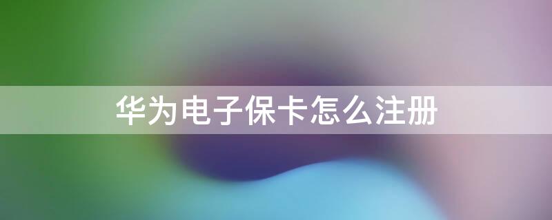 华为电子保卡怎么注册 华为的电子保卡从什么时候开始