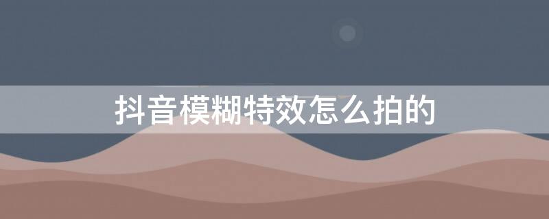 抖音模糊特效怎么拍的（抖音模糊特效怎么拍的好看）