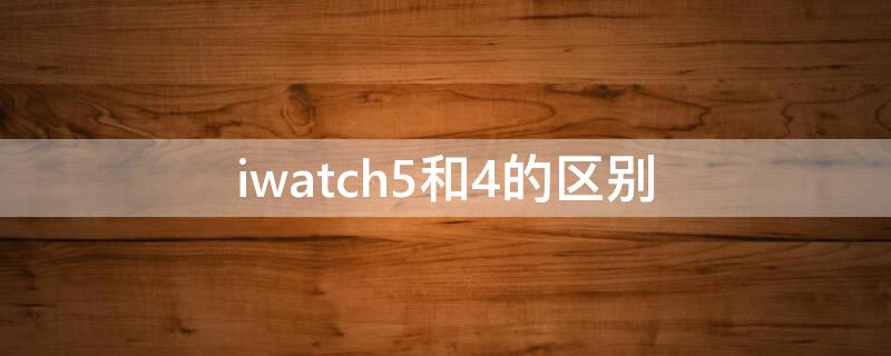 iwatch5和4的区别 iwatch4和5的区别哪个更值得买贴吧
