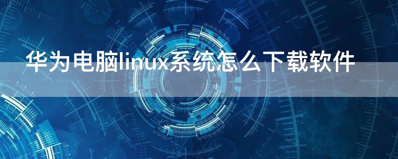 华为电脑linux系统怎么下载软件 华为笔记本linux系统怎么安装软件