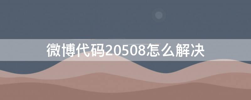 微博代码20508怎么解决（微博代码20508什么意思）