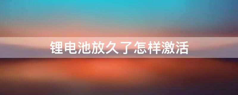 锂电池放久了怎样激活 锂电池放久了怎样激活充电器