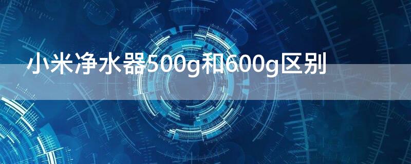 小米净水器500g和600g区别 小米净水器600g和400g