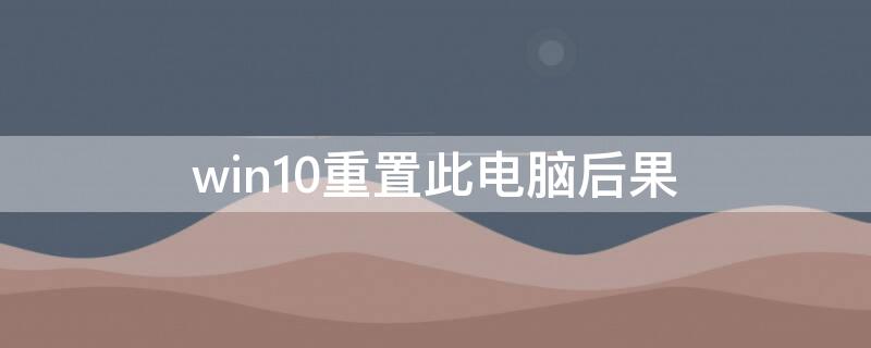 win10重置此电脑后果 win10重置此电脑会怎样