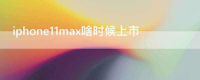 iPhone11max啥时候上市 苹果11max刚出来的时候多少钱