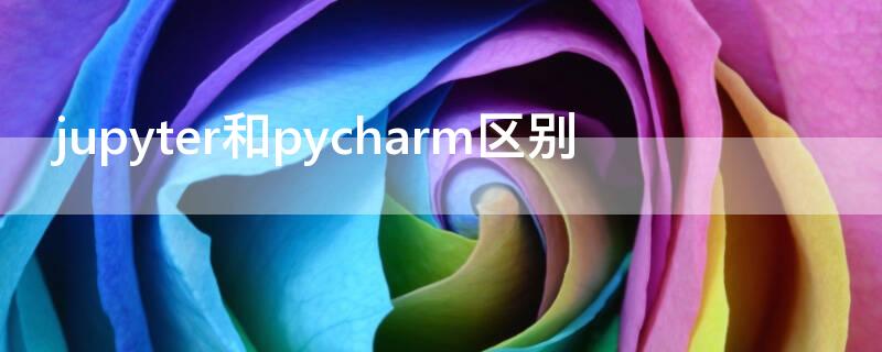 jupyter和pycharm区别 jupyter notebook和pycharm哪个好