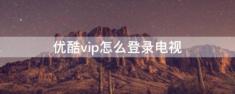 优酷vip怎么登录电视（优酷会员怎么登录优酷tv）