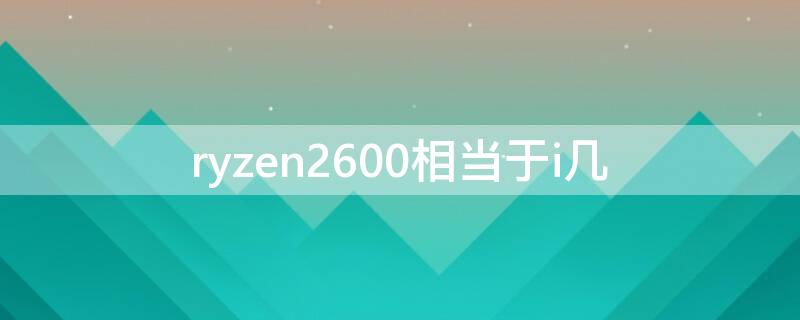 ryzen2600相当于i几（amd ryzen2600相当于）
