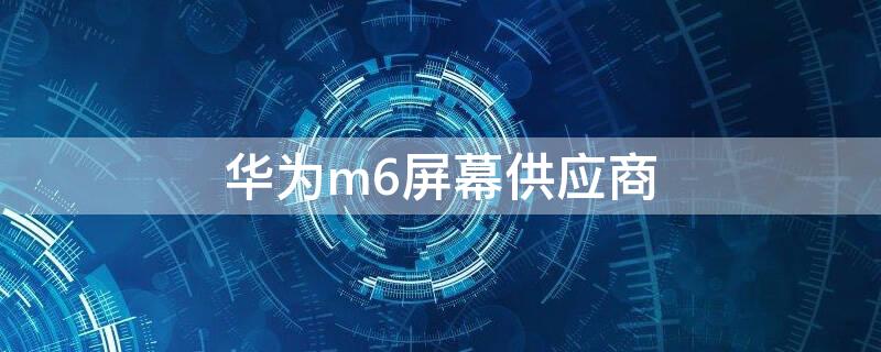 华为m6屏幕供应商（华为m6屏幕供应商8.4）