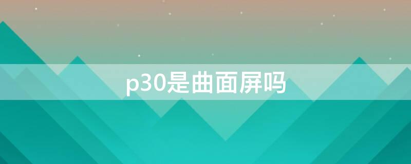 p30是曲面屏吗（p30是曲面屏还是平面屏）