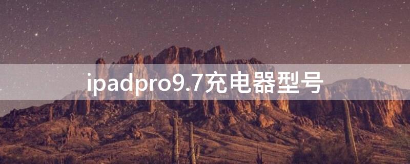 ipadpro9.7充电器型号（ipadpro9.7充电器规格）