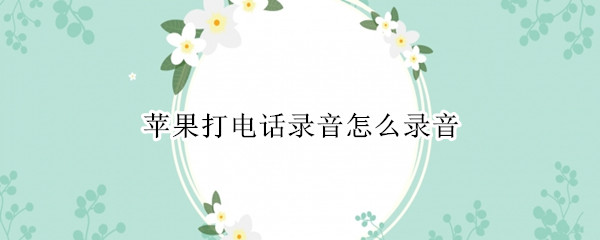 苹果打电话录音怎么录音（苹果手机如何打电话录音）