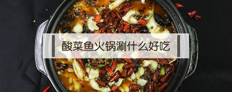酸菜鱼火锅涮什么好吃（酸菜鱼火锅好吃吗）