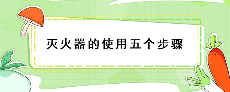 灭火器的使用五个步骤 灭火器的使用五个步骤口诀