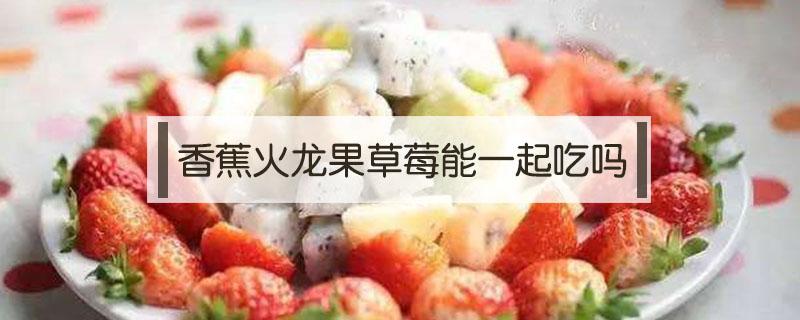 火龙果跟草莓可以一起吃吗 香蕉火龙果草莓能一起吃吗