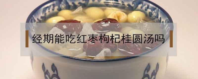 经期能吃红枣枸杞桂圆汤吗（月经期间可以吃红枣桂圆枸杞汤吗）