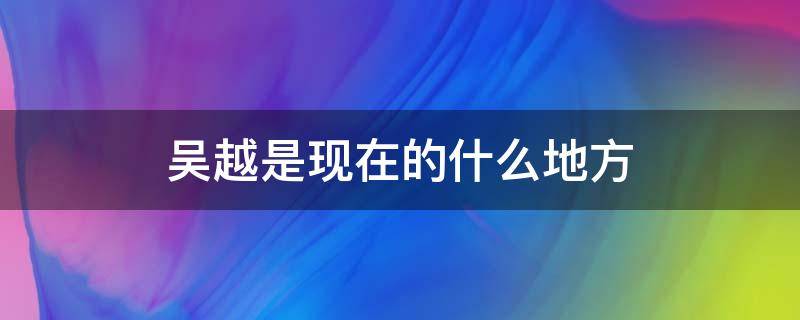 吴越是现在的什么地方（吴越是现在的哪个地方）