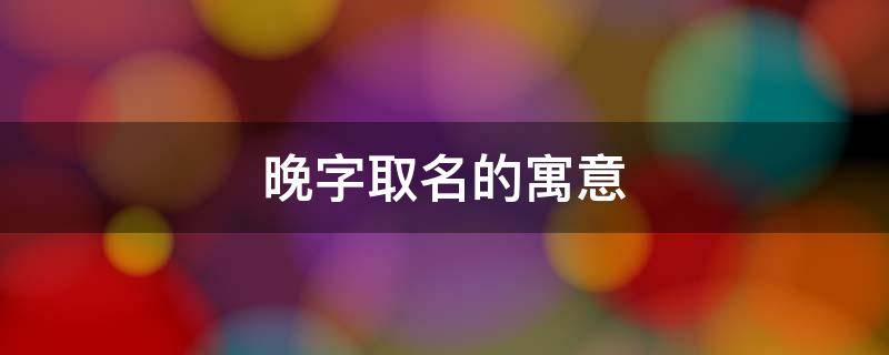 晚字取名的寓意 晚字取名的寓意及五行