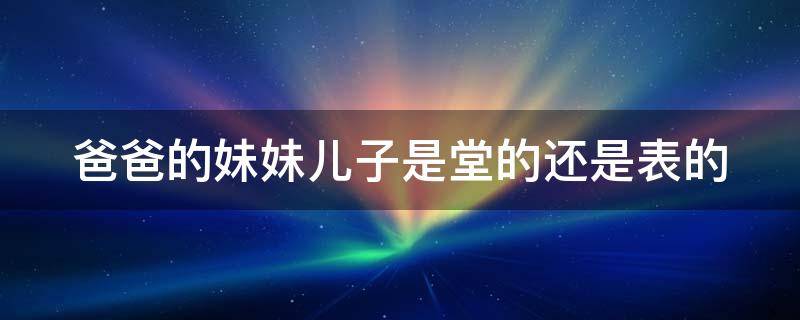 爸爸的妹妹儿子是堂的还是表的 爸爸的妹妹的儿子是表的还是堂的