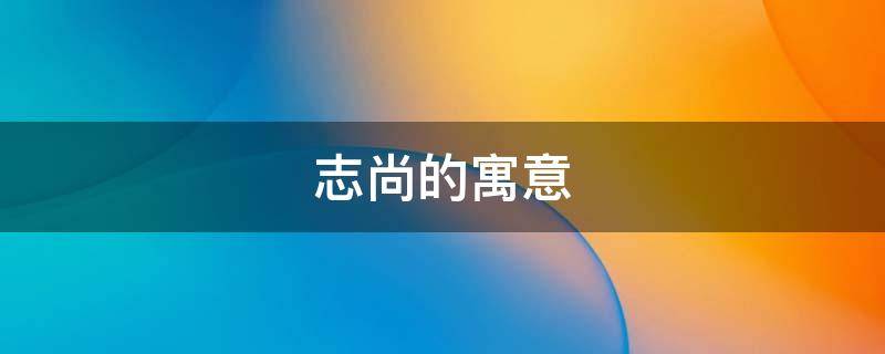 志尚的寓意 尚志和个志什么意思