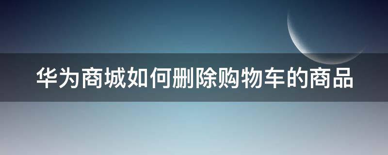 华为商城如何删除购物车的商品 华为商城如何删除购物车的商品数据