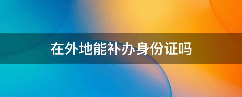 在外地能补办身份证吗需要什么证件 在外地能补办身份证吗