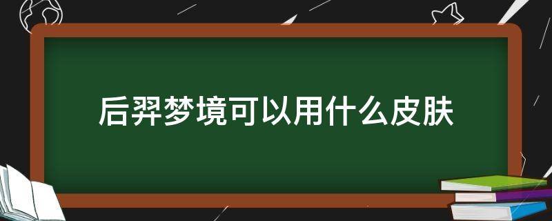 后羿梦境可以用什么皮肤 后羿梦境可以用哪些皮肤?