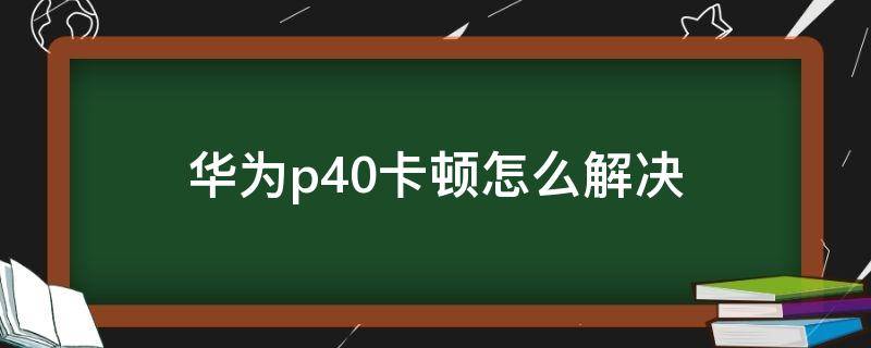 华为p40卡顿怎么解决 华为p40有卡顿