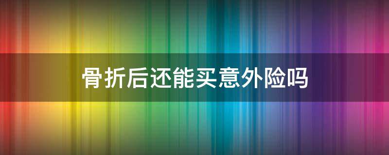 骨折后还能买保险吗 骨折后还能买意外险吗