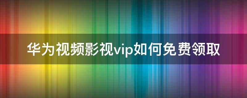 华为视频影视vip如何免费领取 华为视频vip怎么领取