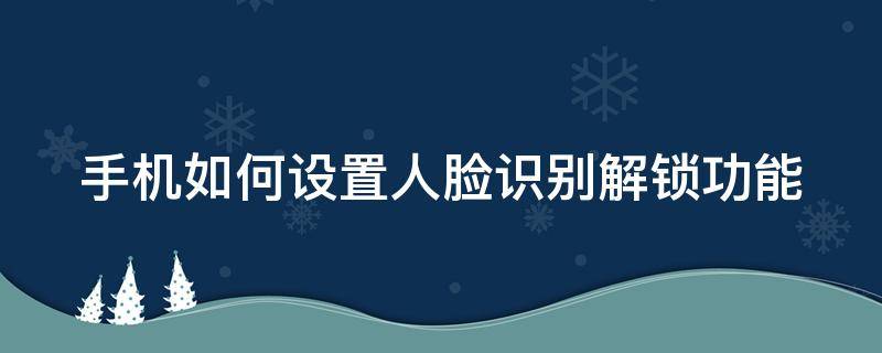 手机如何设置人脸识别解锁功能密码 手机如何设置人脸识别解锁功能