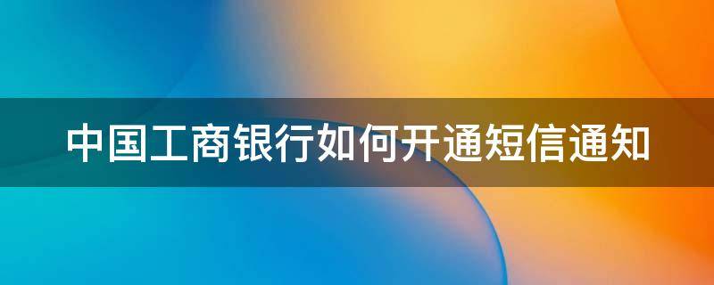 中国工商银行怎样开通短信通知 中国工商银行如何开通短信通知