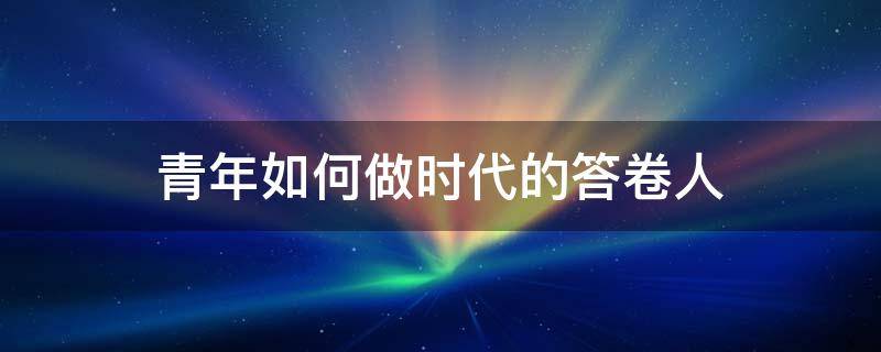 青年如何做时代的答卷人 青年如何做时代的答卷人作文