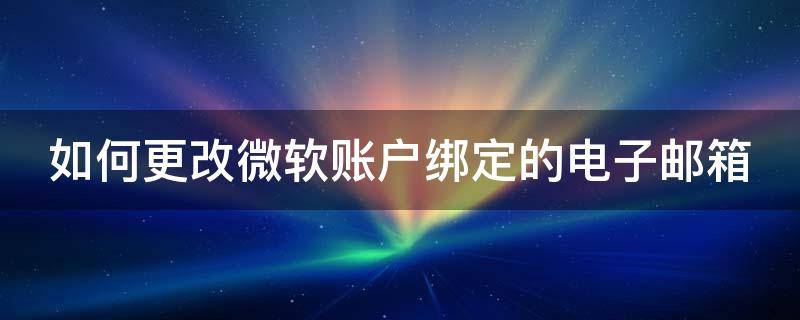 如何更改微软账户绑定的电子邮箱手机 如何更改微软账户绑定的电子邮箱