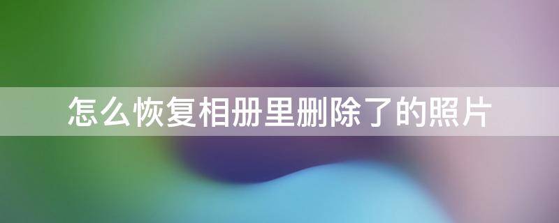 相册里面的照片删除了如何恢复 怎么恢复相册里删除了的照片