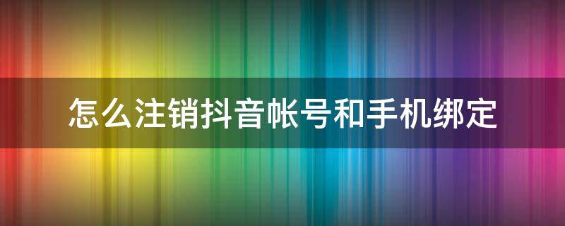 如何注销抖音手机号绑定 怎么注销抖音帐号和手机绑定