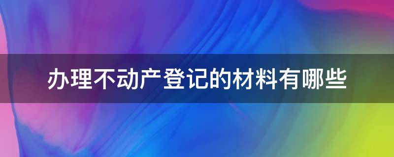 办理不动产登记需要哪些材料 办理不动产登记的材料有哪些