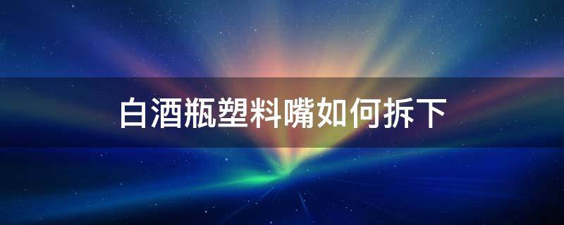 白酒瓶塑料嘴如何拆下 白酒瓶塑料嘴如何拆下来视频