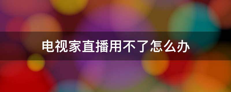 电视用电视家看直播为什么不能 电视家直播用不了怎么办